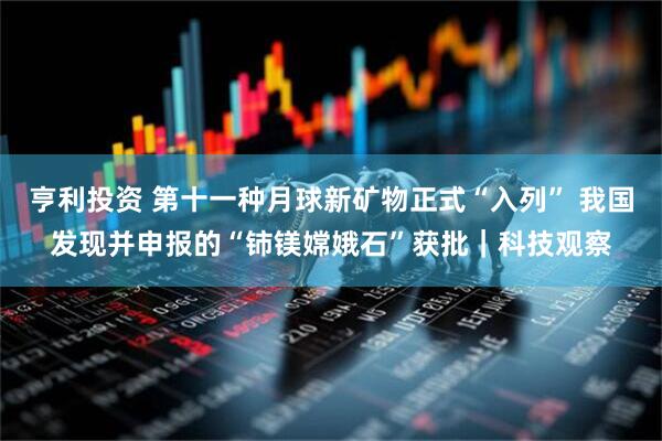 亨利投资 第十一种月球新矿物正式“入列” 我国发现并申报的“铈镁嫦娥石”获批｜科技观察
